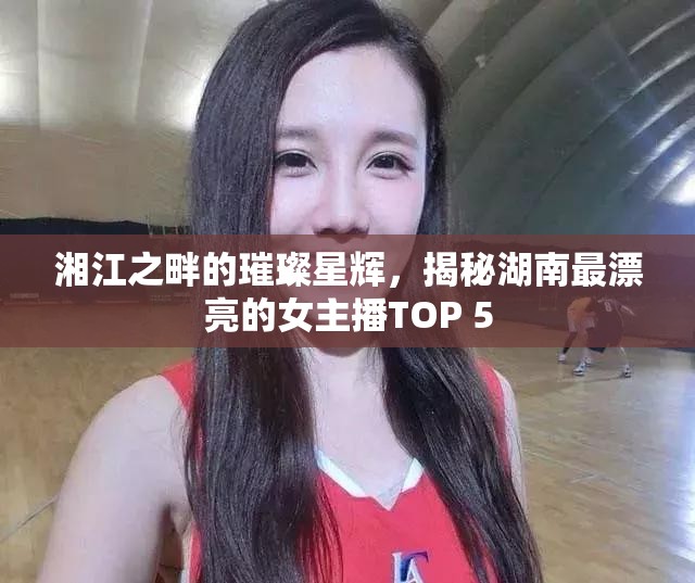 湘江之畔的璀璨星輝，揭秘湖南最漂亮的女主播TOP 5