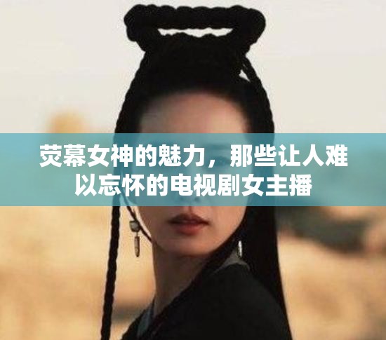 熒幕女神的魅力，那些讓人難以忘懷的電視劇女主播