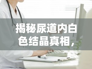 揭秘尿道內白色結晶真相，健康警報與科學應對策略