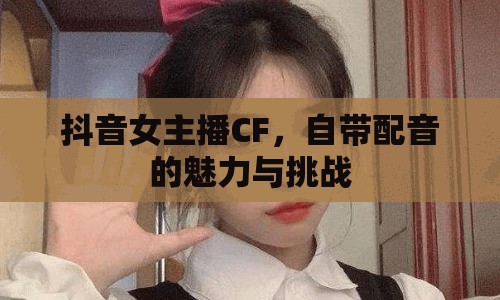 抖音女主播CF，自帶配音的魅力與挑戰(zhàn)