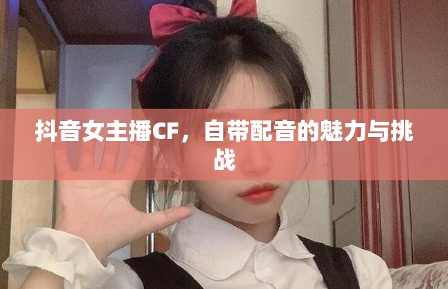 抖音女主播CF，自帶配音的魅力與挑戰(zhàn)