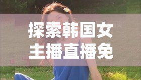 探索韓國女主播直播免費資源的魅力之旅，解鎖網(wǎng)絡直播的獨特魅力