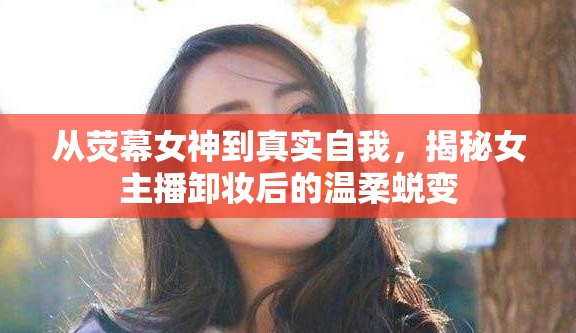 從熒幕女神到真實(shí)自我，揭秘女主播卸妝后的溫柔蛻變