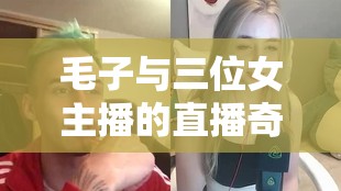 毛子與三位女主播的直播奇緣，跨界碰撞的娛樂盛宴