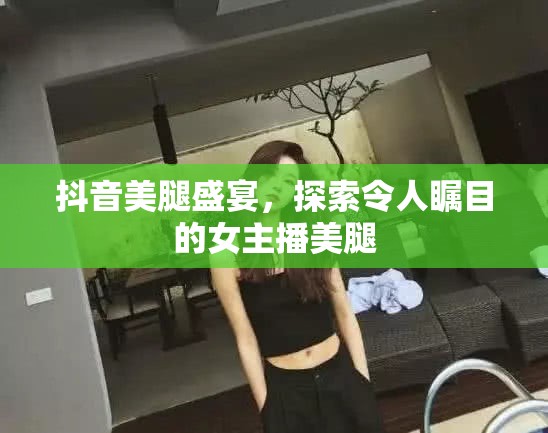 抖音美腿盛宴，探索令人矚目的女主播美腿