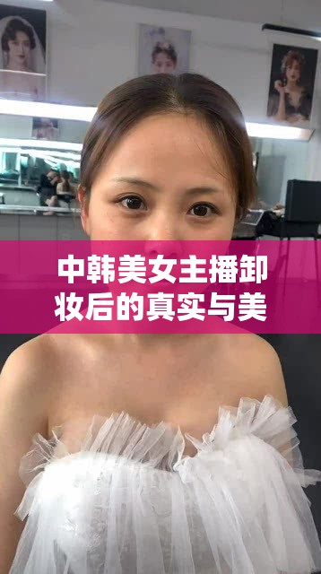 中韓美女主播卸妝后的真實(shí)與美麗雙重魅力