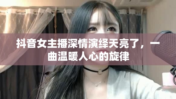 抖音女主播深情演繹天亮了，一曲溫暖人心的旋律