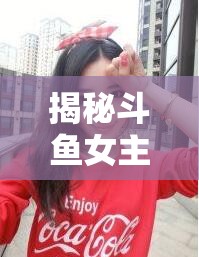 揭秘斗魚女主播福利資源網(wǎng)站，背后的真相與潛在風(fēng)險