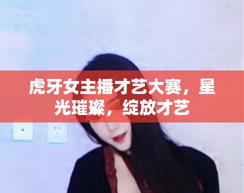 虎牙女主播才藝大賽，星光璀璨，綻放才藝