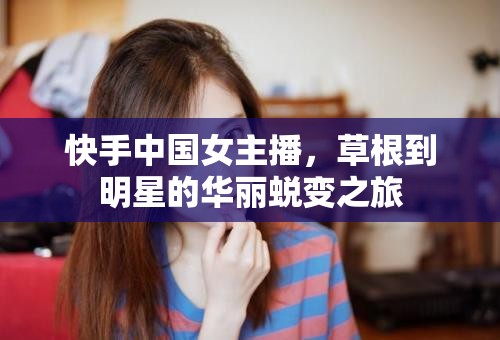 快手中國(guó)女主播，草根到明星的華麗蛻變之旅