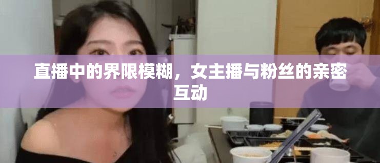 直播中的界限模糊，女主播與粉絲的親密互動