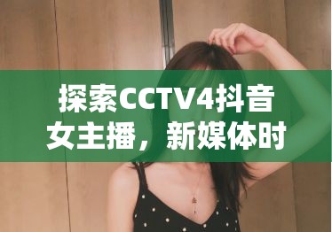 探索CCTV4抖音女主播，新媒體時(shí)代的文化使者