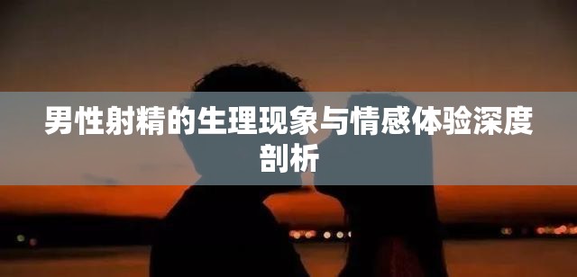 男性射精的生理現象與情感體驗深度剖析