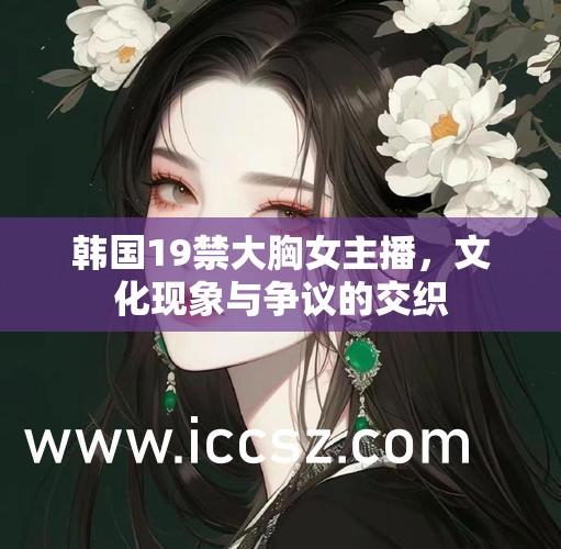 韓國19禁大胸女主播，文化現(xiàn)象與爭議的交織