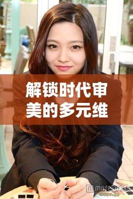 解鎖時(shí)代審美的多元維度，美女全新曝光