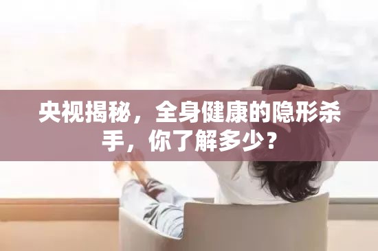 央視揭秘，全身健康的隱形殺手，你了解多少？