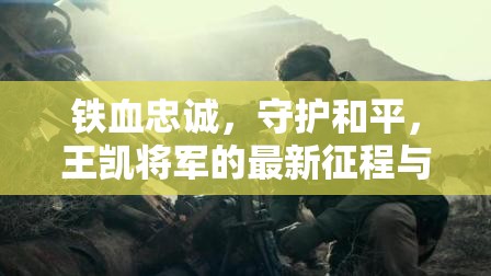 鐵血忠誠，守護和平，王凱將軍的最新征程與時代擔(dān)當