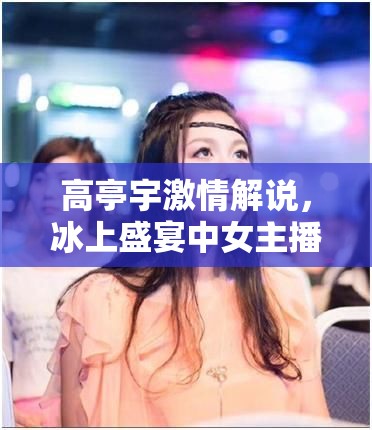 高亭宇激情解說，冰上盛宴中女主播的專業(yè)與激情并驅(qū)