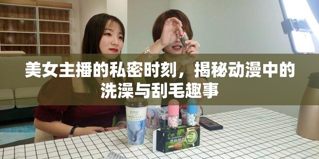 美女主播的私密時刻，揭秘動漫中的洗澡與刮毛趣事