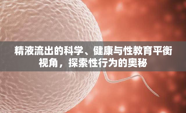 精液流出的科學(xué)、健康與性教育平衡視角，探索性行為的奧秘