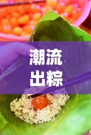 潮流出粽，解鎖傳統(tǒng)美食的時尚新姿態(tài)