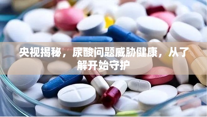 央視揭秘，尿酸問題威脅健康，從了解開始守護(hù)