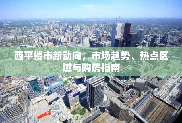 西平樓市新動向，市場趨勢、熱點(diǎn)區(qū)域與購房指南