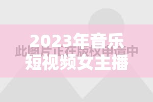 2023年音樂短視頻女主播排行榜，璀璨星光揭秘