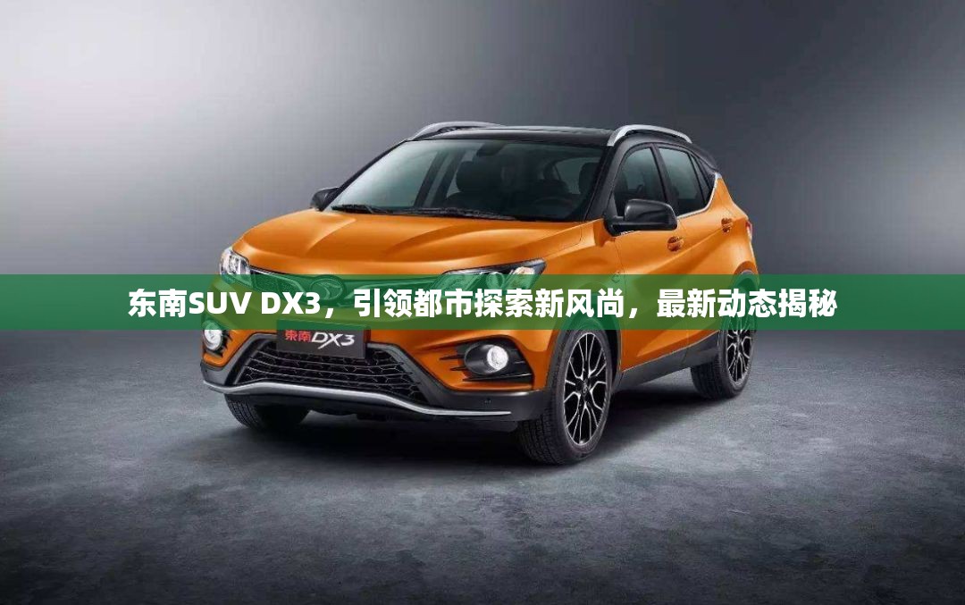 東南SUV DX3，引領都市探索新風尚，最新動態(tài)揭秘