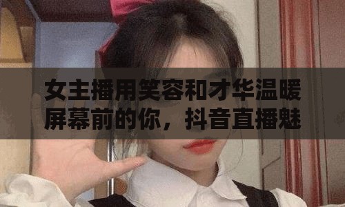 女主播用笑容和才華溫暖屏幕前的你，抖音直播魅力無(wú)限