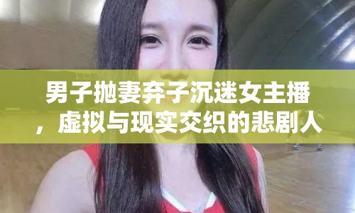 男子拋妻棄子沉迷女主播，虛擬與現實交織的悲劇人生