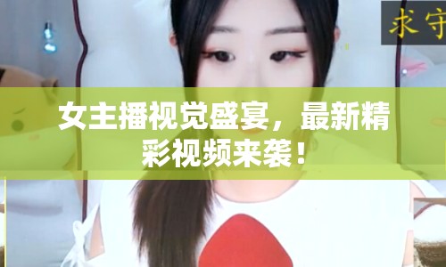 女主播視覺盛宴，最新精彩視頻來襲！