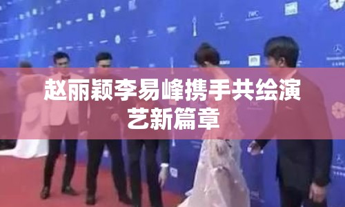 趙麗穎李易峰攜手共繪演藝新篇章