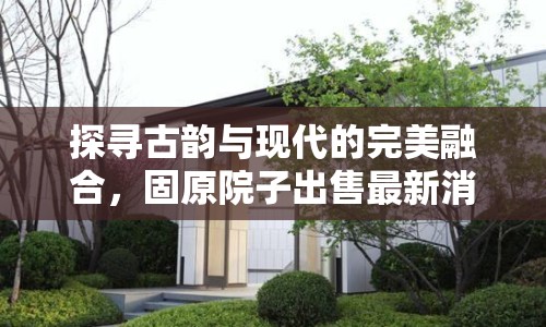 探尋古韻與現(xiàn)代的完美融合，固原院子出售最新消息