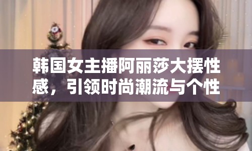 韓國女主播阿麗莎大擺性感，引領時尚潮流與個性表達新風尚