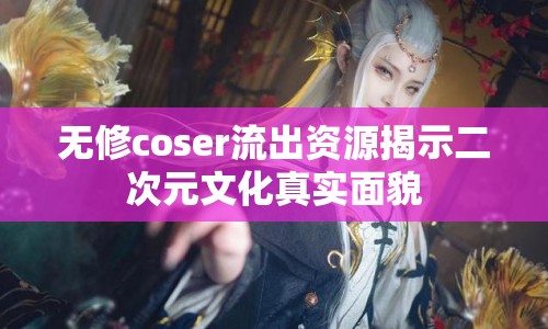 無修coser流出資源揭示二次元文化真實面貌