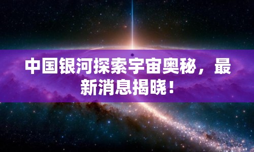 中國銀河探索宇宙奧秘，最新消息揭曉！