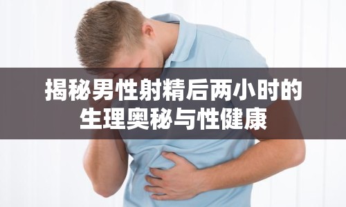 揭秘男性射精后兩小時的生理奧秘與性健康