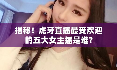 揭秘！虎牙直播最受歡迎的五大女主播是誰？