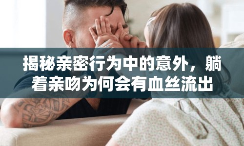 揭秘親密行為中的意外，躺著親吻為何會(huì)有血絲流出？