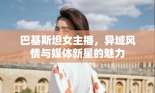 巴基斯坦女主播，異域風(fēng)情與媒體新星的魅力