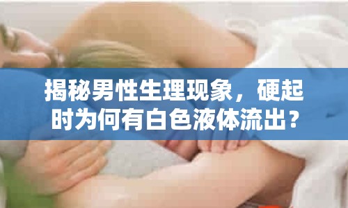 揭秘男性生理現(xiàn)象，硬起時為何有白色液體流出？