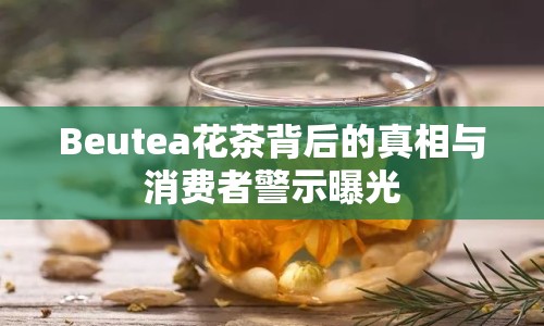 Beutea花茶背后的真相與消費者警示曝光