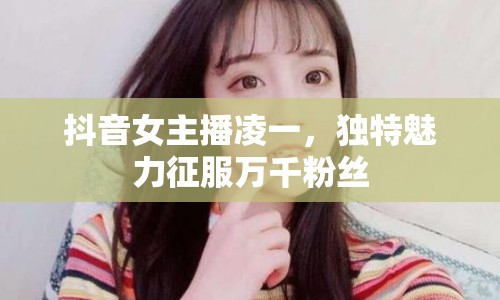 抖音女主播凌一，獨特魅力征服萬千粉絲