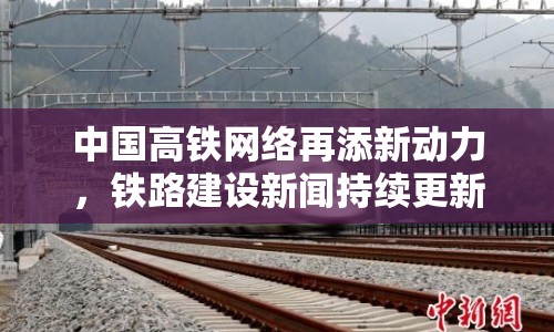 中國高鐵網絡再添新動力，鐵路建設新聞持續(xù)更新