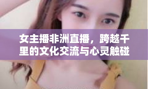 女主播非洲直播，跨越千里的文化交流與心靈觸碰