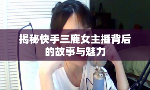 揭秘快手三鹿女主播背后的故事與魅力