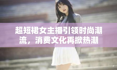 超短裙女主播引領時尚潮流，消費文化再掀熱潮