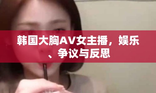 韓國大胸AV女主播，娛樂、爭議與反思