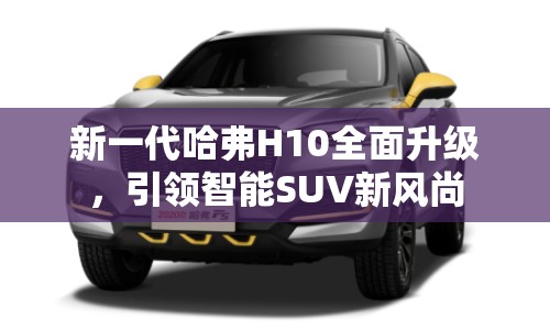 新一代哈弗H10全面升級，引領(lǐng)智能SUV新風(fēng)尚